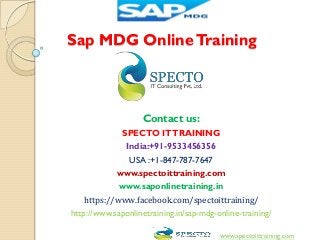 Sap MDG OnlineTraining
Contact us:
SPECTO ITTRAINING
India:+91-9533456356
USA :+1-847-787-7647
www.spectoittraining.com
www.saponlinetraining.in
https://www.facebook.com/spectoittraining/
http://www.saponlinetraining.in/sap-mdg-online-training/
www.spectoittraining.com
 