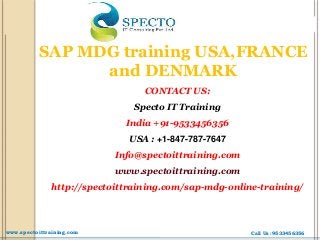 SAP MDG training USA,FRANCE
and DENMARK
CONTACT US:
Specto IT Training
India +91-9533456356
USA : +1-847-787-7647
Info@spectoittraining.com
www.spectoittraining.com
http://spectoittraining.com/sap-mdg-online-training/
Call Us :9533456356www.spectoittraining.com
 