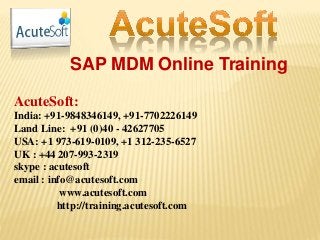 SAP MDM Online Training
AcuteSoft:
India: +91-9848346149, +91-7702226149
Land Line: +91 (0)40 - 42627705
USA: +1 973-619-0109, +1 312-235-6527
UK : +44 207-993-2319
skype : acutesoft
email : info@acutesoft.com
www.acutesoft.com
http://training.acutesoft.com
 