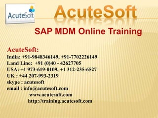 SAP MDM Online Training
AcuteSoft:
India: +91-9848346149, +91-7702226149
Land Line: +91 (0)40 - 42627705
USA: +1 973-619-0109, +1 312-235-6527
UK : +44 207-993-2319
skype : acutesoft
email : info@acutesoft.com
www.acutesoft.com
http://training.acutesoft.com
 