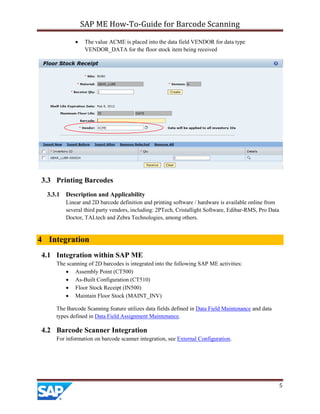 SAP ME How-To-Guide for Barcode Scanning
5
 The value ACME is placed into the data field VENDOR for data type
VENDOR_DATA for the floor stock item being received
3.3 Printing Barcodes
3.3.1 Description and Applicability
Linear and 2D barcode definition and printing software / hardware is available online from
several third party vendors, including: 2PTech, Cristallight Software, Edibar-RMS, Pro Data
Doctor, TALtech and Zebra Technologies, among others.
4 Integration
4.1 Integration within SAP ME
The scanning of 2D barcodes is integrated into the following SAP ME activities:
 Assembly Point (CT500)
 As-Built Configuration (CT510)
 Floor Stock Receipt (IN500)
 Maintain Floor Stock (MAINT_INV)
The Barcode Scanning feature utilizes data fields defined in Data Field Maintenance and data
types defined in Data Field Assignment Maintenance.
4.2 Barcode Scanner Integration
For information on barcode scanner integration, see External Configuration.
 