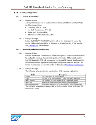 SAP ME How-To-Guide for Barcode Scanning
8
5.2.4 System Configuration
5.2.4.1 Activity Maintenance
5.2.4.1.1 Purpose / Effects
Activity Maintenance can be used to set the system rule DISPLAY_BARCODE for
the following activities:
 Assembly Point (CT500)
 As-Built Configuration (CT510)
 Floor Stock Receipt (IN500)
 Maintain Floor Stock (MAINT_INV)
5.2.4.1.2 Settings / Example
Setting the DISPLAY_BARCODE activity rule to Yes for an activity causes the
special 2D Barcode input field to be displayed in the user interface of that activity.
See Activity Rules for an example.
5.2.4.2 Barcode Data Format Maintenance
5.2.4.2.1 Purpose / Effects
Barcode Data Format Maintenance is used to specify the 2D barcode formats that can
be used and to map data elements (data qualifiers) from the 2D barcode format to
SAP ME data fields. SAP ME provides one pre-defined 2D barcode data format (06).
Please ensure that the appropriate user groups have permission to run Barcode Data
Format Maintenance, as it is not available by default (see User Group Maintenance).
5.2.4.2.2 Settings / Example
The following table describes the user interface fields requiring explanation.
Field Description
Format The name of the 2D barcode format
Type The type of 2D barcode format – either ISO15434 or Custom
Data Qualifier The identifier of a data element in the 2D barcode format
Data Field An SAP ME data field defined in Data Field Maintenance
Description (in table) A free form description of the data qualifier and/or the data field
The following screenshot shows a portion of the information for the predefined 2D
barcode data format.
 