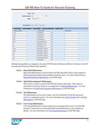 SAP ME How-To-Guide for Barcode Scanning
9
Multiple data qualifiers are mapped to the same SAP ME data field because different variations of the 2D
barcode data format use different data qualifiers.
5.2.4.3 Data Field Maintenance
Data Field Maintenance is used to define SAP ME data fields which can be mapped to
2D barcode data elements (data qualifiers) as shown above. For more information see
Data Field Definition Maintenance in SAP ME Help.
5.2.4.4 Data Field Assignment Maintenance
This activity is used to associate SAP ME data fields to data types. Data types are
associated to activities, which act on components, in Material Maintenance. For more
information see Data Field Assignment Maintenance in SAP ME Help.
5.2.4.5 Site Maintenance
Site Maintenance can be used to make a site level attachment of the barcode parser
activity to component actions. For more information see Activity Hooks above and Site
Maintenance is SAP ME Help.
5.2.4.6 User Group Maintenance
User Group Maintenance can be used to give user groups permission to run SAP ME
activities. Permission to run Barcode Data Format Maintenance is not available by
default. For more information see User Group Maintenance in SAP ME Help.
 