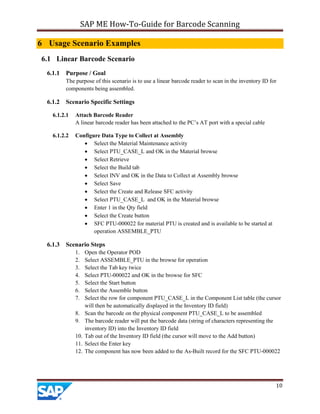 SAP ME How-To-Guide for Barcode Scanning
10
6 Usage Scenario Examples
6.1 Linear Barcode Scenario
6.1.1 Purpose / Goal
The purpose of this scenario is to use a linear barcode reader to scan in the inventory ID for
components being assembled.
6.1.2 Scenario Specific Settings
6.1.2.1 Attach Barcode Reader
A linear barcode reader has been attached to the PC’s AT port with a special cable
6.1.2.2 Configure Data Type to Collect at Assembly
 Select the Material Maintenance activity
 Select PTU_CASE_L and OK in the Material browse
 Select Retrieve
 Select the Build tab
 Select INV and OK in the Data to Collect at Assembly browse
 Select Save
 Select the Create and Release SFC activity
 Select PTU_CASE_L and OK in the Material browse
 Enter 1 in the Qty field
 Select the Create button
 SFC PTU-000022 for material PTU is created and is available to be started at
operation ASSEMBLE_PTU
6.1.3 Scenario Steps
1. Open the Operator POD
2. Select ASSEMBLE_PTU in the browse for operation
3. Select the Tab key twice
4. Select PTU-000022 and OK in the browse for SFC
5. Select the Start button
6. Select the Assemble button
7. Select the row for component PTU_CASE_L in the Component List table (the cursor
will then be automatically displayed in the Inventory ID field)
8. Scan the barcode on the physical component PTU_CASE_L to be assembled
9. The barcode reader will put the barcode data (string of characters representing the
inventory ID) into the Inventory ID field
10. Tab out of the Inventory ID field (the cursor will move to the Add button)
11. Select the Enter key
12. The component has now been added to the As-Built record for the SFC PTU-000022
 