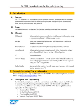 SAP ME How-To-Guide for Barcode Scanning
1
1 Introduction
1.1 Purpose
The SAP ME How-To-Guide for the Barcode Scanning feature is intended to provide sufficient
information to enable the feature to be easily configured and readily utilized to meet business
needs, making use of available best practices.
1.2 Scope
This document covers all aspects of the Barcode Scanning feature and how to set it up.
1.3 Glossary
2D Barcode A barcode that represents a collection of alphanumeric information using
a two dimensional pattern of black squares or dots
Barcode A machine readable representation of information using a pattern of
black lines or squares
Barcode Reader An optical or laser scanning device capable of reading a barcode
Linear Barcode A barcode that represents an alphanumeric string of characters using a
series of parallel black lines of varying width and spacing
PC Personal Computer
Software Wedge Software available from a barcode reader vendor that enables a barcode
reader to be plugged into a serial port but still put data into the keyboard
buffer, like with a wedge reader
Wedge Reader Special cable that enables a barcode reader and a keyboard to be plugged
into the same port on a PC
2 Barcode Scanning Feature Overview
This overview provides a high level description of the SAP ME Barcode Scanning feature. For more
details, see Barcode Scanning Functions below.
2.1 Description and Applicability
The Barcode Scanning feature enables the user to collect data to fill one or more SAP ME fields
by scanning a barcode. Scanning a linear barcode fills in only the currently selected field,
whereas scanning a 2D barcode can fill in multiple SAP ME fields. Scanning 2D barcodes is
supported in the following activities:
 Assembly Point (CT500)
 As-Built Configuration (CT510)
 Floor Stock Receipt (IN500)
 Maintain Floor Stock (MAINT_INV)
 