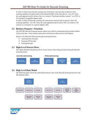 SAP ME How-To-Guide for Barcode Scanning
2
In order to utilize linear barcode scanning, the client device must provide an optical or laser
scanning capability that places data in the keyboard buffer of the client device. For a PC client,
the usual approach used to achieve this is to connect a “Keyboard interface scanner” via a PS/2 or
AT keyboard–compatible adaptor cable.
In order to utilize 2D barcode scanning, the client device must provide an optical or laser 2D
scanning capability. For a PC client, the usual approach used to achieve this is to connect a 2D
scanner to a serial port via a special adaptor cable.
2.2 Business Purposes / Functions
The SAP ME Barcode Scanning feature reduces user effort by eliminating the keystrokes needed
to key in the data. It also reduces input errors and increases data accuracy and integrity.
Section 3 describes the following barcode scanning functions:
 Scanning linear barcodes
 Scanning 2D barcodes
 Printing barcodes
2.3 High-Level Process Flows
This figure illustrates the primary flows of user actions when setting up and utilizing the Barcode
Scanning feature.
Set Focus to
Field to be Filled
Configure
SAP ME for
2D Barcodes
Set Focus to
2D Barcode
Field
Scan
Linear Barcode
Scan
2D Barcode
Linear Barcode Scanning 2D Barcode Scanning
2.4 High Level Data Model
The following figure shows the relationship between some of the Barcode Scanning functions and
ME database tables.
Configure
SAP ME for
2D Barcodes
Scan
2D Barcode
Activity Option Data Format Data Type
Data Type
Field
Data Format
Member
Data Format
Data Format
Member
Data Type
Data Type
Field
Inventory
Assembly
Data
SFC
Assembly
Data
 