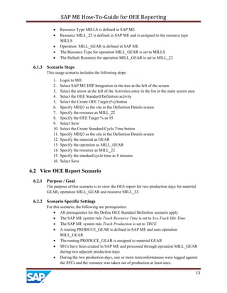 SAP ME How-To-Guide for OEE Reporting
13
• Resource Type MILLS is defined in SAP ME
• Resource MILL_22 is defined in SAP ME and is assigned to the resource type
MILLS
• Operation MILL_GEAR is defined in SAP ME
• The Resource Type for operation MILL_GEAR is set to MILLS
• The Default Resource for operation MILL_GEAR is set to MILL_22
6.1.3 Scenario Steps
This usage scenario includes the following steps:
1. Login to MII
2. Select SAP ME ERP Integration in the tree at the left of the screen
3. Select the arrow at the left of the Activities entry in the list in the main screen area
4. Select the OEE Standard Definition activity
5. Select the Create OEE Target (%) button
6. Specify MEQ3 as the site in the Definition Details screen
7. Specify the resource as MILL_22
8. Specify the OEE Target % as 95
9. Select Save
10. Select the Create Standard Cycle Time button
11. Specify MEQ3 as the site in the Definition Details screen
12. Specify the material as GEAR
13. Specify the operation as MILL_GEAR
14. Specify the resource as MILL_22
15. Specify the standard cycle time as 8 minutes
16. Select Save
6.2 View OEE Report Scenario
6.2.1 Purpose / Goal
The purpose of this scenario is to view the OEE report for two production days for material
GEAR, operation MILL_GEAR and resource MILL_22.
6.2.2 Scenario Specific Settings
For this scenario, the following are prerequisites:
• All prerequisites for the Define OEE Standard Definition scenario apply
• The SAP ME system rule Track Resource Time is set to Yes-Track Idle Time
• The SAP ME system rule Track Production is set to TRUE
• A routing PRODUCE_GEAR is defined in SAP ME and uses operation
MILL_GEAR
• The routing PRODUCE_GEAR is assigned to material GEAR
• SFCs have been created in SAP ME and processed through operation MILL_GEAR
during two adjacent production days
• During the two production days, one or more nonconformances were logged against
the SFCs and the resource was taken out of production at least once.
 