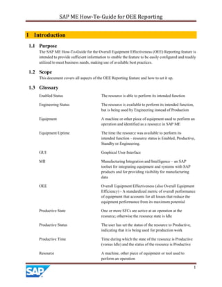 SAP ME How-To-Guide for OEE Reporting
1
1 Introduction
1.1 Purpose
The SAP ME How-To-Guide for the Overall Equipment Effectiveness (OEE) Reporting feature is
intended to provide sufficient information to enable the feature to be easily configured and readily
utilized to meet business needs, making use of available best practices.
1.2 Scope
This document covers all aspects of the OEE Reporting feature and how to set it up.
1.3 Glossary
Enabled Status The resource is able to perform its intended function
Engineering Status The resource is available to perform its intended function,
but is being used by Engineering instead of Production
Equipment A machine or other piece of equipment used to perform an
operation and identified as a resource in SAP ME
Equipment Uptime The time the resource was available to perform its
intended function – resource status is Enabled, Productive,
Standby or Engineering.
GUI Graphical User Interface
MII Manufacturing Integration and Intelligence – an SAP
toolset for integrating equipment and systems with SAP
products and for providing visibility for manufacturing
data
OEE Overall Equipment Effectiveness (also Overall Equipment
Efficiency) - A standardized metric of overall performance
of equipment that accounts for all losses that reduce the
equipment performance from its maximum potential
Productive State One or more SFCs are active at an operation at the
resource; otherwise the resource state is Idle
Productive Status The user has set the status of the resource to Productive,
indicating that it is being used for production work
Productive Time Time during which the state of the resource is Productive
(versus Idle) and the status of the resource is Productive
Resource A machine, other piece of equipment or tool used to
perform an operation
 