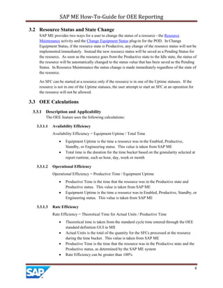 SAP ME How-To-Guide for OEE Reporting
4
3.2 Resource Status and State Change
SAP ME provides two ways for a user to change the status of a resource - the Resource
Maintenance activity and the Change Equipment Status plug-in for the POD. In Change
Equipment Status, if the resource state is Productive, any change of the resource status will not be
implemented immediately. Instead the new resource status will be saved as a Pending Status for
the resource. As soon as the resource goes from the Productive state to the Idle state, the status of
the resource will be automatically changed to the status value that has been saved as the Pending
Status. In Resource Maintenance the status change is made immediately regardless of the state of
the resource.
An SFC can be started at a resource only if the resource is in one of the Uptime statuses. If the
resource is not in one of the Uptime statuses, the user attempt to start an SFC at an operation for
the resource will not be allowed.
3.3 OEE Calculations
3.3.1 Description and Applicability
The OEE feature uses the following calculations:
3.3.1.1 Availability Efficiency
Availability Efficiency = Equipment Uptime / Total Time
• Equipment Uptime is the time a resource was in the Enabled, Productive,
Standby, or Engineering status. This value is taken from SAP ME
• Total time is the duration for the time bucket based on the granularity selected at
report runtime, such as hour, day, week or month
3.3.1.2 Operational Efficiency
Operational Efficiency = Productive Time / Equipment Uptime
• Productive Time is the time that the resource was in the Productive state and
Productive status. This value is taken from SAP ME
• Equipment Uptime is the time a resource was in Enabled, Productive, Standby, or
Engineering status. This value is taken from SAP ME
3.3.1.3 Rate Efficiency
Rate Efficiency = Theoretical Time for Actual Units / Productive Time
• Theoretical time is taken from the standard cycle time entered through the OEE
standard definition GUI in MII
• Actual Units is the total of the quantity for the SFCs processed at the resource
during the time bucket. This value is taken from SAP ME
• Productive Time is the time that the resource was in the Productive state and the
Productive status, as determined by the SAP ME system
• Rate Efficiency can be greater than 100%
 