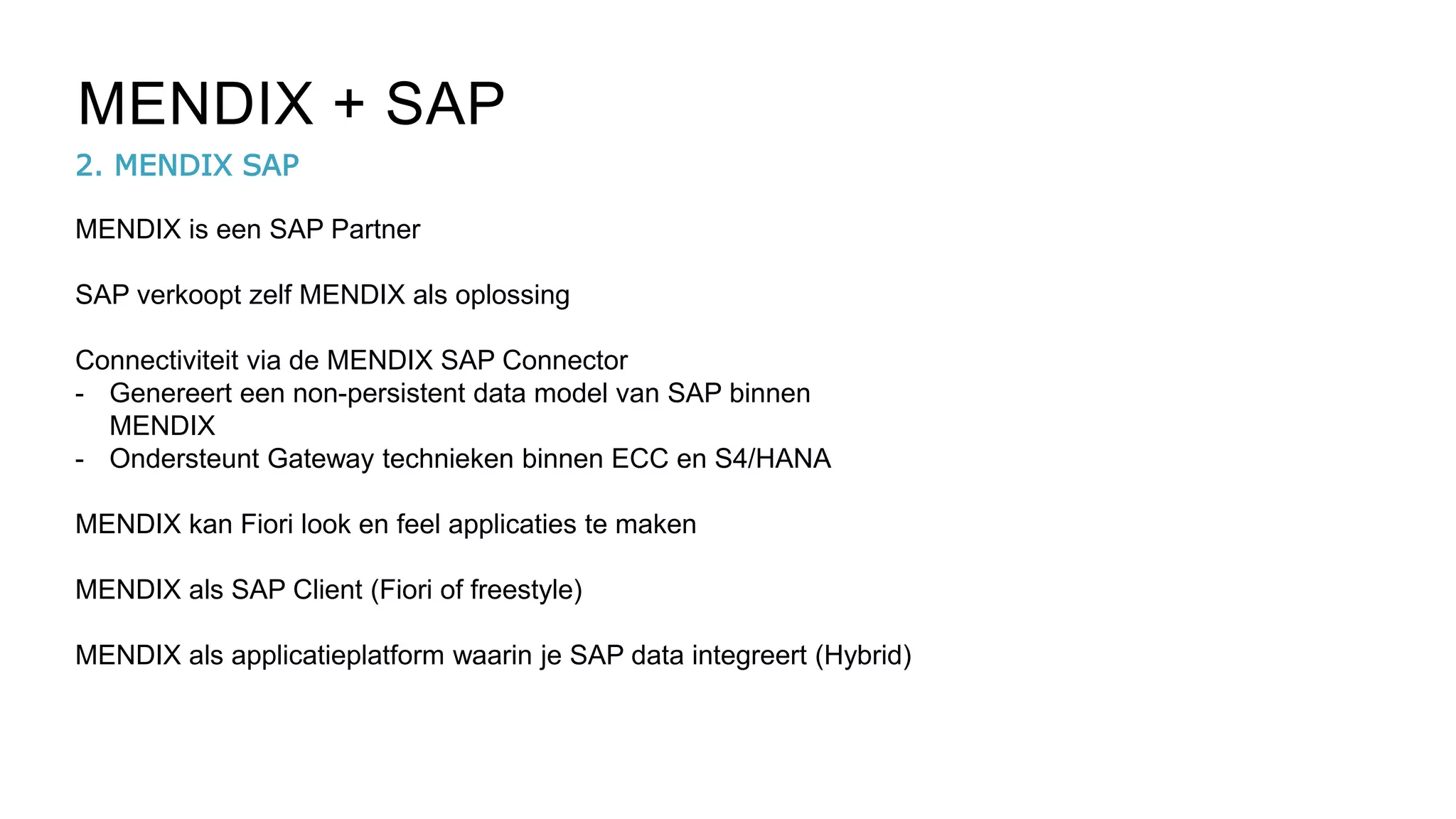 2. MENDIX SAP
MENDIX + SAP
MENDIX is een SAP Partner
SAP verkoopt zelf MENDIX als oplossing
Connectiviteit via de MENDIX SAP Connector
- Genereert een non-persistent data model van SAP binnen
MENDIX
- Ondersteunt Gateway technieken binnen ECC en S4/HANA
MENDIX kan Fiori look en feel applicaties te maken
MENDIX als SAP Client (Fiori of freestyle)
MENDIX als applicatieplatform waarin je SAP data integreert (Hybrid)
 