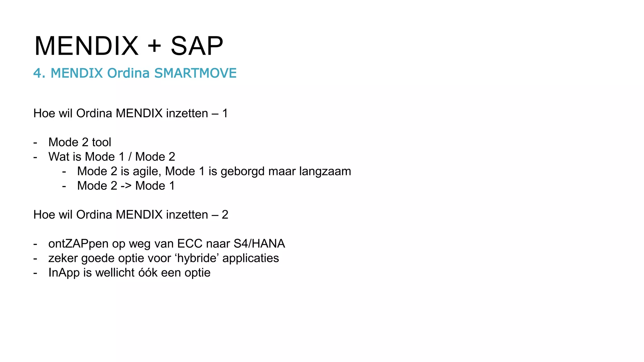4. MENDIX Ordina SMARTMOVE
MENDIX + SAP
Hoe wil Ordina MENDIX inzetten – 1
- Mode 2 tool
- Wat is Mode 1 / Mode 2
- Mode 2 is agile, Mode 1 is geborgd maar langzaam
- Mode 2 -> Mode 1
Hoe wil Ordina MENDIX inzetten – 2
- ontZAPpen op weg van ECC naar S4/HANA
- zeker goede optie voor ‘hybride’ applicaties
- InApp is wellicht óók een optie
 