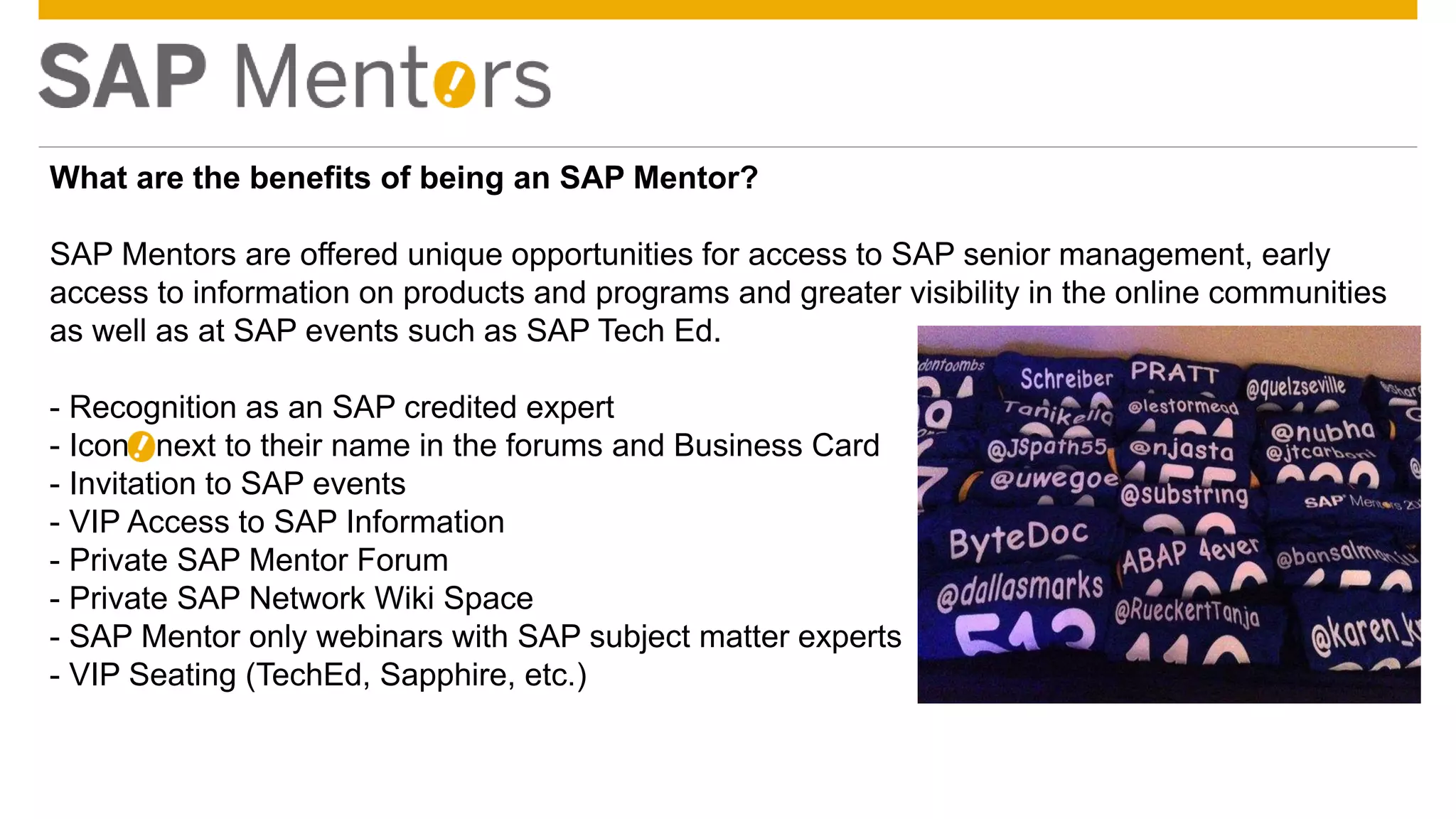 © 2014 SAP SE or an SAP affiliate company. All rights reserved. 12Confidential
What are the benefits of being an SAP Mentor?
SAP Mentors are offered unique opportunities for access to SAP senior management, early
access to information on products and programs and greater visibility in the online communities
as well as at SAP events such as SAP Tech Ed.
- Recognition as an SAP credited expert
- Icon ! next to their name in the forums and Business Card
- Invitation to SAP events
- VIP Access to SAP Information
- Private SAP Mentor Forum
- Private SAP Network Wiki Space
- SAP Mentor only webinars with SAP subject matter experts
- VIP Seating (TechEd, Sapphire, etc.)
 