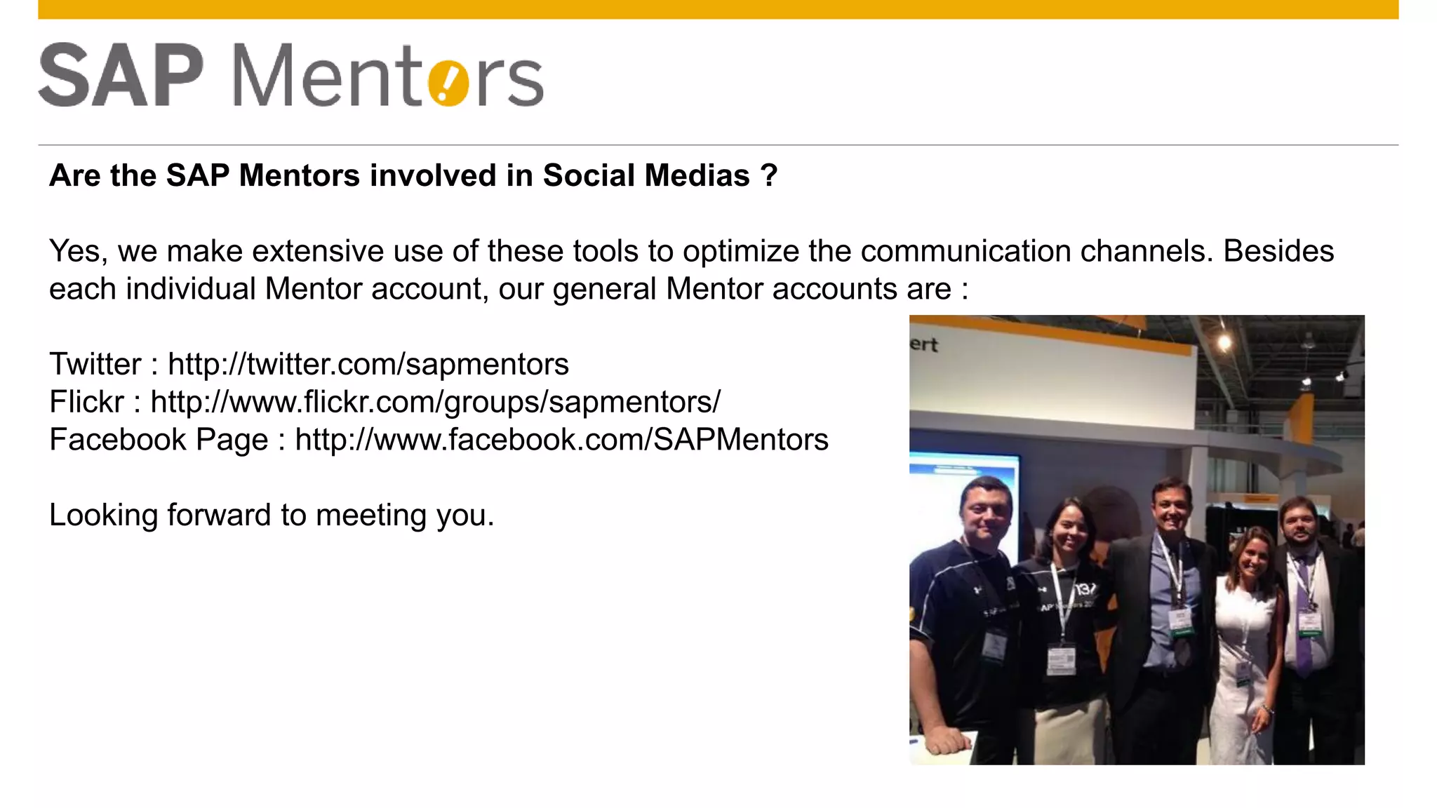 © 2014 SAP SE or an SAP affiliate company. All rights reserved. 14Confidential
Are the SAP Mentors involved in Social Medias ?
Yes, we make extensive use of these tools to optimize the communication channels. Besides
each individual Mentor account, our general Mentor accounts are :
Twitter : http://twitter.com/sapmentors
Flickr : http://www.flickr.com/groups/sapmentors/
Facebook Page : http://www.facebook.com/SAPMentors
Looking forward to meeting you.
 