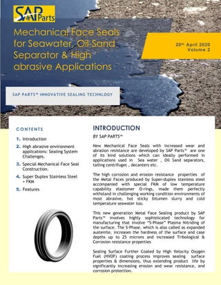 Mechanical Face Seals
for Seawater, Oil-Sand
Separator & High
abrasive Applications
20th April 2020
Volume 2
SAP PARTS™ INNOVATIVE SEALING TECHNLOGY
C O N T E N T S
1. Introduction
2. High abrasive environment
applications: Sealing System
Challenges.
3. Special Mechanical Face Seal
Construction.
4. Super Duplex Stainless Steel
+ FKM
5. Features
New Mechanical Face Seals with increased wear and
abrasion resistance are developed by SAP Parts™ are one
of its kind solutions which can ideally performed in
applications used in Sea water , Oil Sand separators,
tailing centrifuges , decanters etc.
The high corrosion and erosion resistance properties of
the Metal Faces produced by Super-duplex stainless steel
accompanied with special FKM of low temperature
capability elastomer O-rings, made them perfectly
withstand in challenging working condition environments of
most abrasive, hot sticky bitumen slurry and cold
temperature seawater too.
This new generation Metal Face Sealing product by SAP
Parts™ involves highly sophisticated technology for
manufacturing that involve “S-Phase” Plasma Nitriding of
the surface. The S-Phase, which is also called as expanded
austenite, increases the hardness of the surface and case
depths up to 25 microns and increased Tribological &
Corrosion resistance properties
Sealing Surface Further Coated by High Velocity Oxygen
Fuel (HVOF) coating process improves sealing surface
properties & dimensions, thus extending product life by
significantly increasing erosion and wear resistance, and
corrosion protection.
INTRODUCTION
BY SAP PARTS™
 