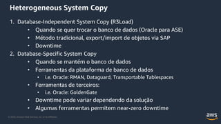 © 2020, Amazon Web Services, Inc. or its Affiliates.
Heterogeneous System Copy
1. Database-Independent System Copy (R3Load)
• Quando se quer trocar o banco de dados (Oracle para ASE)
• Método tradicional, export/import de objetos via SAP
• Downtime
2. Database-Specific System Copy
• Quando se mantém o banco de dados
• Ferramentas da plataforma de banco de dados
• i.e. Oracle: RMAN, Dataguard, Transportable Tablespaces
• Ferramentas de terceiros:
• i.e. Oracle: GoldenGate
• Downtime pode variar dependendo da solução
• Algumas ferramentas permitem near-zero downtime
 