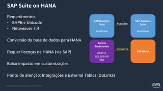 © 2020, Amazon Web Services, Inc. or its Affiliates.
SAP Suite on HANA
Requerimentos
• EHP6 e Unicode
• Netweaver 7.4
Conversão da base de dados para HANA
Requer licenças de HANA (via SAP)
Baixo impacto em customizações
Ponto de atenção: Integrações e External Tables (DBLinks)
SAP Business
Suite
Atualizado
Bancos
Tradicionais
ORACLE
SQL SERVER
DB2
SAP Business
Suite
Atualizado
SAP HANA
Mantém
Converte
 
