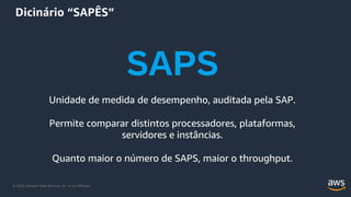 © 2020, Amazon Web Services, Inc. or its Affiliates.
Dicinário “SAPÊS”
SAPS
Unidade de medida de desempenho, auditada pela SAP.
Permite comparar distintos processadores, plataformas,
servidores e instâncias.
Quanto maior o número de SAPS, maior o throughput.
 