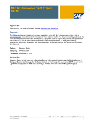SAP COMMUNITY NETWORK SDN - sdn.sap.com | BPX - bpx.sap.com | BOC - boc.sap.com
© 2010 SAP AG 1
SAP MII Examples 12.2 Project
Guide
Applies to:
SAP MII 12.2. For more information, visit the Manufacturing homepage.
Summary
The following document highlights the newer capabilities of the MII 12.2 release and provides a link to
example content which demonstrate how each of these features works. The document walks you through the
various examples contained in the “Examples 12.2” project in order to explain the purpose and operation of
the content, so it can be used to improve your MII project implementations. It is targeted towards
experienced MII content developers and assumes you are familiar with various SAP terms and MII content
development.
Author: Salvatore Castro
Company: SAP Labs, LLC
Created on: November 11, 2010
Author Bio
Salvatore Castro of SAP Labs has a Bachelors Degree in Computer Engineering and a Masters Degree in
Computer Science both through the Rochester Institute of Technology. He came aboard SAP as part of the
Lighthammer acquisition in 2005 and is currently a member of the MII Solution Management group.
 