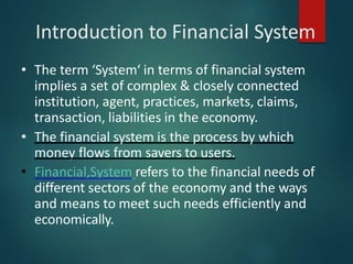 Introduction to Financial System
• The term ‘System‘ in terms of financial system
implies a set of complex & closely connected
institution, agent, practices, markets, claims,
transaction, liabilities in the economy.
• The financial system is the process by which
money flows from savers to users.
• Financial,System refers to the financial needs of
different sectors of the economy and the ways
and means to meet such needs efficiently and
economically.
 