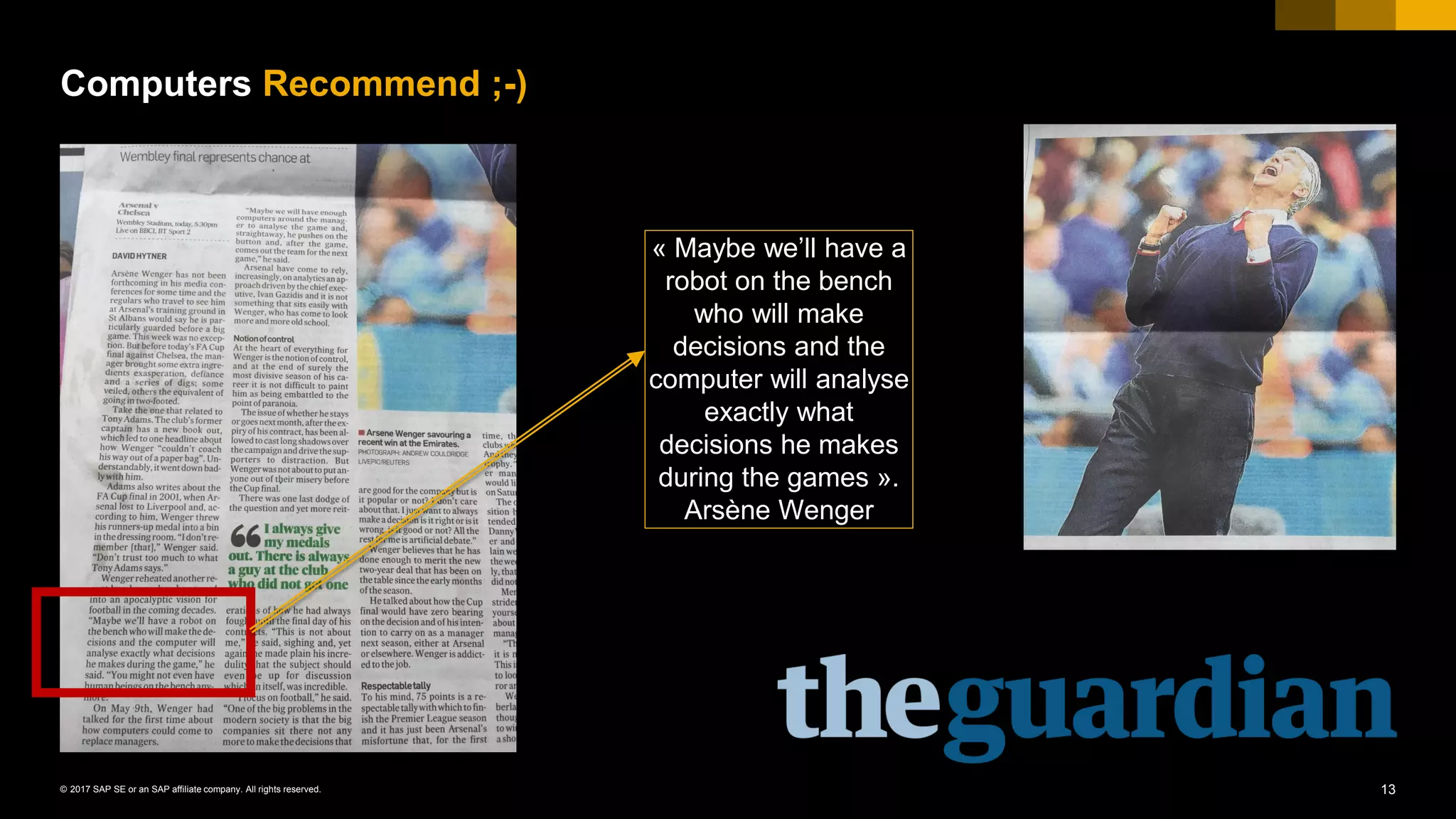 13© 2017 SAP SE or an SAP affiliate company. All rights reserved.
Computers Recommend ;-)
« Maybe we’ll have a
robot on the bench
who will make
decisions and the
computer will analyse
exactly what
decisions he makes
during the games ».
Arsène Wenger
 