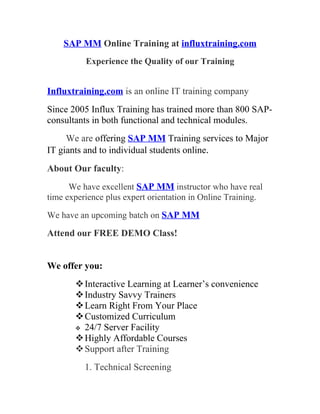 SAP MM Online Training at influxtraining.com
          Experience the Quality of our Training


Influxtraining.com is an online IT training company
Since 2005 Influx Training has trained more than 800 SAP-
consultants in both functional and technical modules.
     We are offering SAP MM Training services to Major
IT giants and to individual students online.
About Our faculty:
      We have excellent SAP MM instructor who have real
time experience plus expert orientation in Online Training.

We have an upcoming batch on SAP MM

Attend our FREE DEMO Class!


We offer you:
        Interactive Learning at Learner’s convenience
        Industry Savvy Trainers
        Learn Right From Your Place
        Customized Curriculum
        24/7 Server Facility
        Highly Affordable Courses
        Support after Training
          1. Technical Screening
 