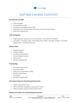 SAP MM COURSE CONTENT 
Introduction to ERP 
 ERP Packages 
 Introduction to SAP 
 Functions and Objectives of MM 
 SAP Real Time Project Team Structure and Business Process 
 SAP R/3 Architecture 
SAP Navigation 
 Organizational structure of an Enterprise in the SAP R/3 System 
 Company, Company code, Controlling Area, Plant, Storage Location, Purchase 
Organization, Purchasing group 
Master Data 
 Material Master 
 Vendor Master 
 Purchase Info Record 
 Source Determination 
 Source List 
 Quota Arrangement 
Purchasing 
 Purchase Requisition 
 Purchase Order 
 Request For Quotation (RFQ) 
 Outline Agreement 
 Contracts 
 Schedule Agreement 
Document Types for Purchasing Documents 
 Define Document Type 
 Define Number Ranges for Document Types 
 Define Screen Layout At Document Level 
Release Procedure for Purchasing Documents 
----------------------------------------------------------------------------------------------------------------------------------------------------------------------------------------------- 
INDIA Trainingicon USA 
Phone: +91-966-690-0051 Email: info@trainingicon.com | www.trainingicon.com Phone: +1-408-791-8864 
 