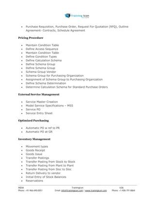  Purchase Requisition, Purchase Order, Request For Quotation (RFQ), Outline 
Agreement- Contracts, Schedule Agreement 
Pricing Procedure 
 Maintain Condition Table 
 Define Access Sequence 
 Maintain Condition Table 
 Define Condition Types 
 Define Calculation Schema 
 Define Schema Group 
 Define Schema Group 
 Schema Group Vendor 
 Schema Group for Purchasing Organization 
 Assignment of Schema Group to Purchasing Organization 
 Define Schema Determination 
 Determine Calculation Schema for Standard Purchase Orders 
External Service Management 
 Service Master Creation 
 Model Service Specifications – MSS 
 Service PO 
 Service Entry Sheet 
Optimized Purchasing 
 Automatic PO w ref to PR 
 Automatic PO at GR 
Inventory Management 
 Movement types 
 Goods Receipt 
 Goods Issue 
 Transfer Postings 
 Transfer Posting from Stock to Stock 
 Transfer Posting from Plant to Plant 
 Transfer Posting from Sloc to Sloc 
 Return Delivery to vendor 
 Initial Entry of Stock Balances 
 Reservations 
----------------------------------------------------------------------------------------------------------------------------------------------------------------------------------------------- 
INDIA Trainingicon USA 
Phone: +91-966-690-0051 Email: info@trainingicon.com | www.trainingicon.com Phone: +1-408-791-8864 
 