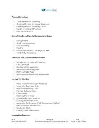 Physical Inventory 
 Types of Physical Inventory 
 Creating Physical Inventory Document 
 Entering Physical Inventory Count 
 List Of Inventory Differences 
 Post the Difference 
Special Stocks and Special Procurement Types 
 Consignment 
 Stock transport order 
 Subcontracting 
 Pipeline 
 Returnable transport packaging – RTP 
 Third Party Processing 
Valuation and Account Determination 
 Introduction to Material Valuation 
 Split Valuation 
 Configure Split Valuation 
 Defining Global Categories 
 Defining Global Type 
 Defining Local Definition& Assignment 
Invoice Verification 
 Basic Invoice Verification Procedure 
 Invoice for Purchase Order 
 Unplanned Delivery Costs 
 Planned Delivery Costs 
 Credit Memo 
 Blocking the Invoice 
 Releasing Blocked Invoices 
 Subsequent Debit/Credit 
 Automatic Settlements (ERS, Cosignment,Pipeline) 
 GR/IR Account Maintenance 
 Stochastic Block 
 Parking Invoice Document 
Integration Concepts 
----------------------------------------------------------------------------------------------------------------------------------------------------------------------------------------------- 
INDIA Trainingicon USA 
Phone: +91-966-690-0051 Email: info@trainingicon.com | www.trainingicon.com Phone: +1-408-791-8864 
 