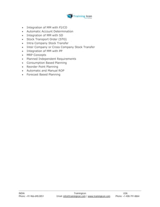  Integration of MM with FI/CO 
 Automatic Account Determination 
 Integration of MM with SD 
 Stock Transport Order (STO) 
 Intra Company Stock Transfer 
 Inter Company or Cross Company Stock Transfer 
 Integration of MM with PP 
 MRP Concepts 
 Planned Independent Requirements 
 Consumption Based Planning 
 Reorder Point Planning 
 Automatic and Manual ROP 
 Forecast Based Planning 
----------------------------------------------------------------------------------------------------------------------------------------------------------------------------------------------- 
INDIA Trainingicon USA 
Phone: +91-966-690-0051 Email: info@trainingicon.com | www.trainingicon.com Phone: +1-408-791-8864 
