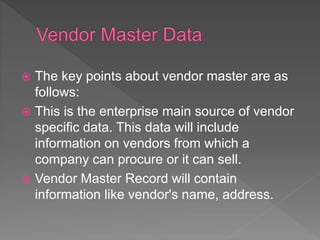  The key points about vendor master are as
follows:
 This is the enterprise main source of vendor
specific data. This data will include
information on vendors from which a
company can procure or it can sell.
 Vendor Master Record will contain
information like vendor's name, address.
 