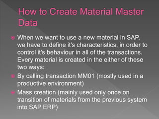  When we want to use a new material in SAP,
we have to define it's characteristics, in order to
control it's behaviour in all of the transactions.
Every material is created in the either of these
two ways:
 By calling transaction MM01 (mostly used in a
productive environment)
 Mass creation (mainly used only once on
transition of materials from the previous system
into SAP ERP)
 