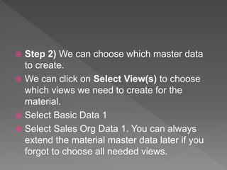  Step 2) We can choose which master data
to create.
 We can click on Select View(s) to choose
which views we need to create for the
material.
 Select Basic Data 1
 Select Sales Org Data 1. You can always
extend the material master data later if you
forgot to choose all needed views.
 