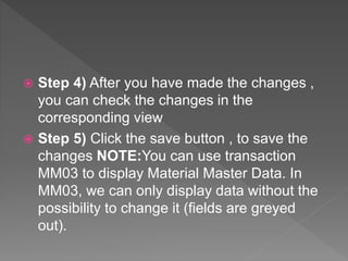  Step 4) After you have made the changes ,
you can check the changes in the
corresponding view
 Step 5) Click the save button , to save the
changes NOTE:You can use transaction
MM03 to display Material Master Data. In
MM03, we can only display data without the
possibility to change it (fields are greyed
out).
 