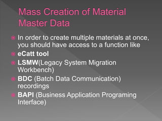  In order to create multiple materials at once,
you should have access to a function like
 eCatt tool
 LSMW(Legacy System Migration
Workbench)
 BDC (Batch Data Communication)
recordings
 BAPI (Business Application Programing
Interface)
 