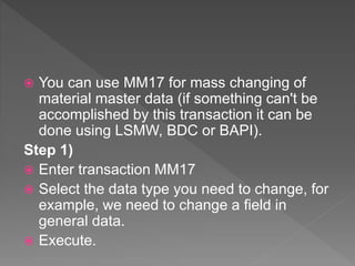  You can use MM17 for mass changing of
material master data (if something can't be
accomplished by this transaction it can be
done using LSMW, BDC or BAPI).
Step 1)
 Enter transaction MM17
 Select the data type you need to change, for
example, we need to change a field in
general data.
 Execute.
 