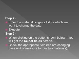 Step 2)
 Enter the material range or list for which we
want to change the data
 Execute
Step 3)
 When clicking on the button shown below – you
will get the Select fields screen.
 Check the appropriate field (we are changing
base unit of measure for our two materials).
 