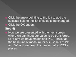  Click the arrow pointing to the left to add the
selected field to the list of fields to be changed.
 Click the OK button.
Step 4)
 Now we are presented with the next screen
where we can input our value to be transferred.
Let's say we have maintained PAL – pallet as
the base unit of measure for our TV sets of 24"
and 32" and we need to change that to PCS –
pieces.
 