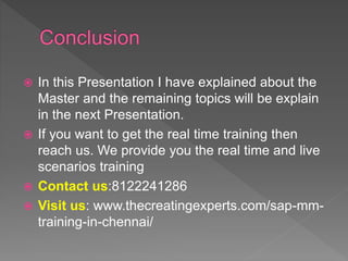  In this Presentation I have explained about the
Master and the remaining topics will be explain
in the next Presentation.
 If you want to get the real time training then
reach us. We provide you the real time and live
scenarios training
 Contact us:8122241286
 Visit us: www.thecreatingexperts.com/sap-mm-
training-in-chennai/
 