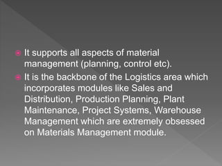  It supports all aspects of material
management (planning, control etc).
 It is the backbone of the Logistics area which
incorporates modules like Sales and
Distribution, Production Planning, Plant
Maintenance, Project Systems, Warehouse
Management which are extremely obsessed
on Materials Management module.
 