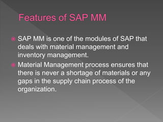  SAP MM is one of the modules of SAP that
deals with material management and
inventory management.
 Material Management process ensures that
there is never a shortage of materials or any
gaps in the supply chain process of the
organization.
 