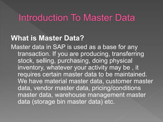 What is Master Data?
Master data in SAP is used as a base for any
transaction. If you are producing, transferring
stock, selling, purchasing, doing physical
inventory, whatever your activity may be , it
requires certain master data to be maintained.
We have material master data, customer master
data, vendor master data, pricing/conditions
master data, warehouse management master
data (storage bin master data) etc.
 