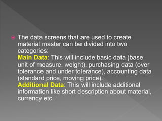  The data screens that are used to create
material master can be divided into two
categories:
Main Data: This will include basic data (base
unit of measure, weight), purchasing data (over
tolerance and under tolerance), accounting data
(standard price, moving price).
Additional Data: This will include additional
information like short description about material,
currency etc.
 