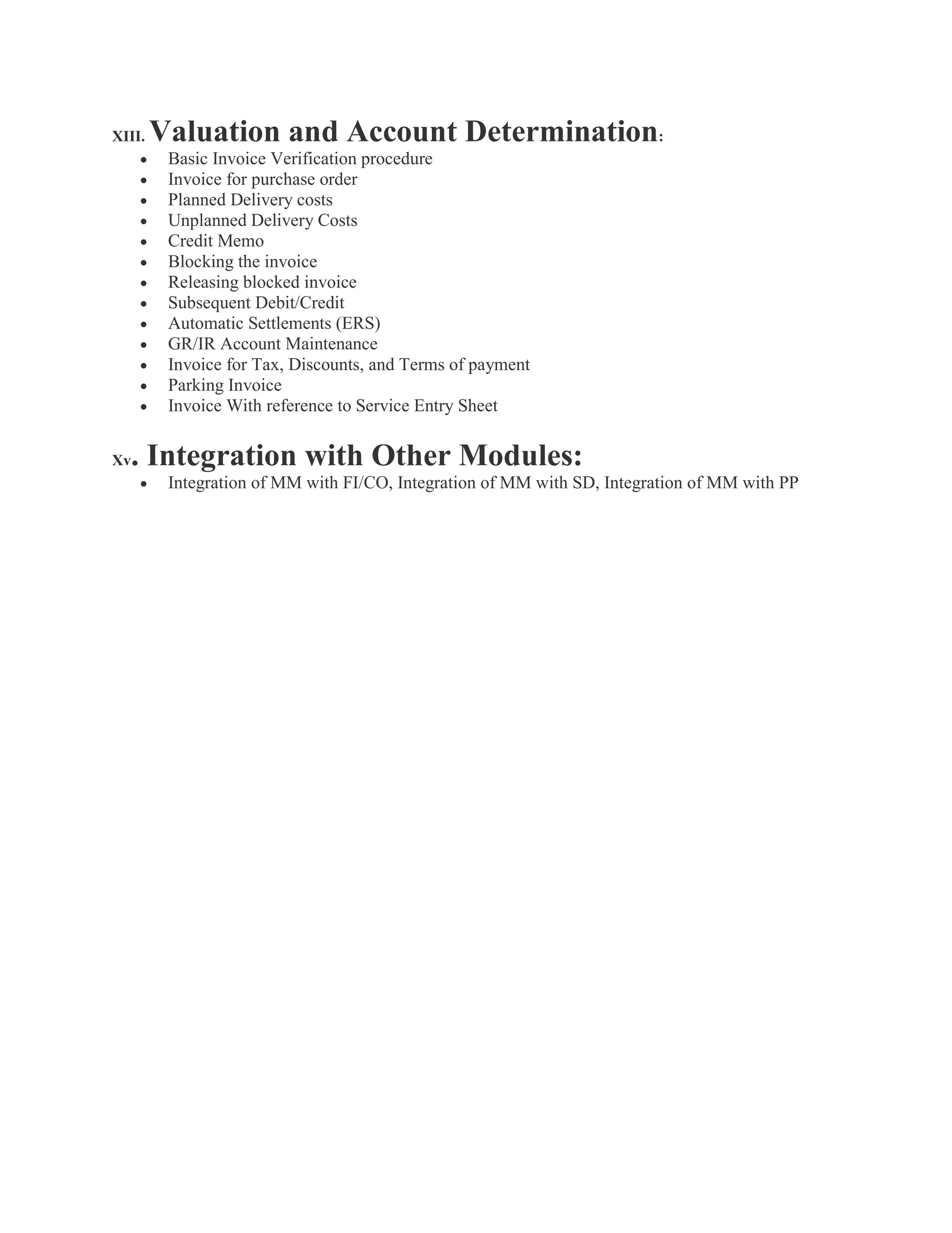 XIII. Valuation and Account Determination:
 Basic Invoice Verification procedure
 Invoice for purchase order
 Planned Delivery costs
 Unplanned Delivery Costs
 Credit Memo
 Blocking the invoice
 Releasing blocked invoice
 Subsequent Debit/Credit
 Automatic Settlements (ERS)
 GR/IR Account Maintenance
 Invoice for Tax, Discounts, and Terms of payment
 Parking Invoice
 Invoice With reference to Service Entry Sheet
Xv. Integration with Other Modules:
 Integration of MM with FI/CO, Integration of MM with SD, Integration of MM with PP
 