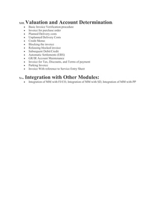 XIII. Valuation and Account Determination:
 Basic Invoice Verification procedure
 Invoice for purchase order
 Planned Delivery costs
 Unplanned Delivery Costs
 Credit Memo
 Blocking the invoice
 Releasing blocked invoice
 Subsequent Debit/Credit
 Automatic Settlements (ERS)
 GR/IR Account Maintenance
 Invoice for Tax, Discounts, and Terms of payment
 Parking Invoice
 Invoice With reference to Service Entry Sheet
Xv. Integration with Other Modules:
 Integration of MM with FI/CO, Integration of MM with SD, Integration of MM with PP
 
