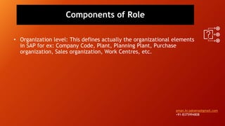 Components of Role
• Organization level: This defines actually the organizational elements
in SAP for ex: Company Code, Plant, Planning Plant, Purchase
organization, Sales organization, Work Centres, etc.
aman.kr.saksena@gmail.com
+91-8375994808
 