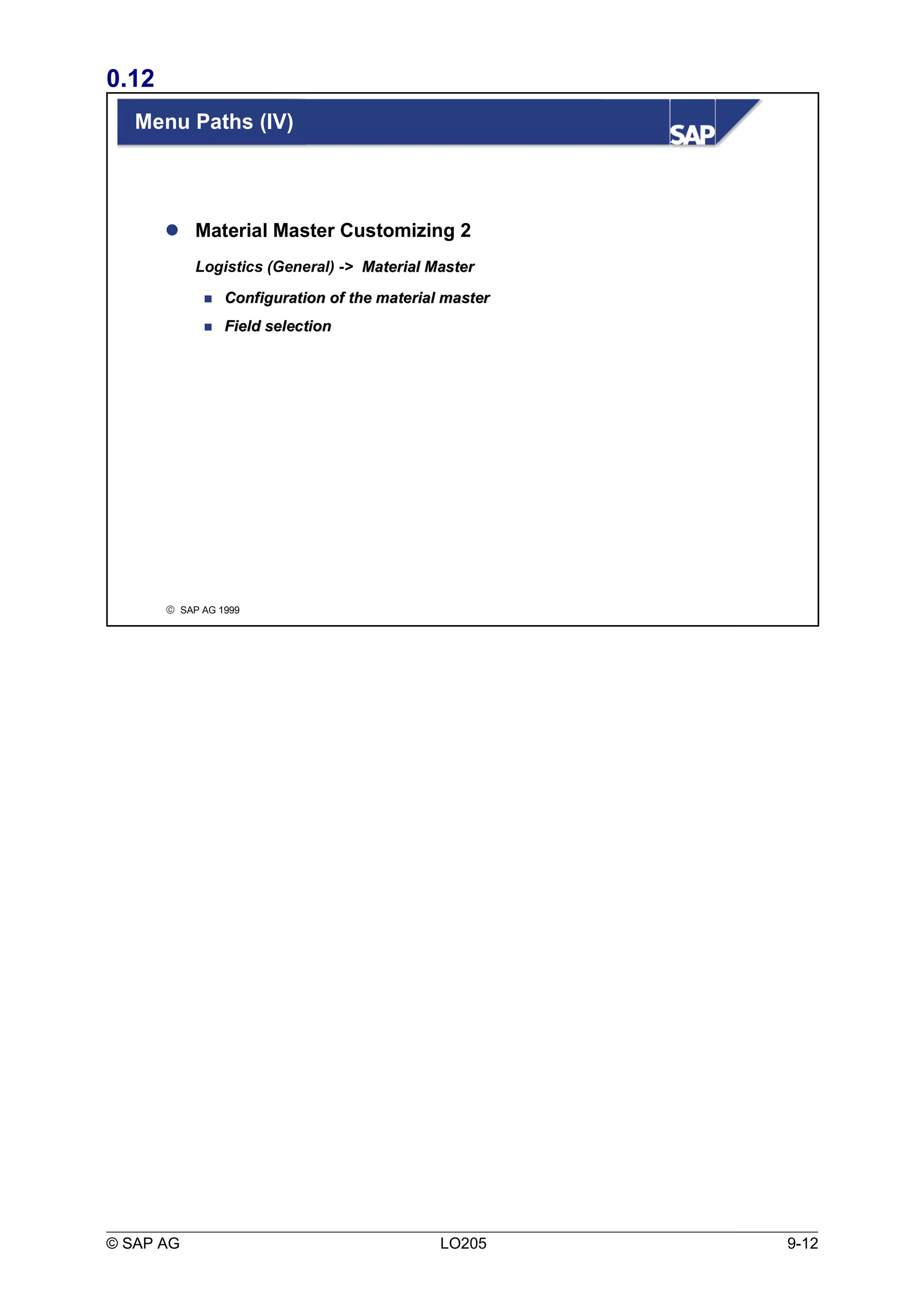 0.12 
Menu Paths (IV) 
 Material Master Customizing 2 
Logistics (General) -> MMaatteerriiaall MMaasstteerr 
 CCoonnffiigguurraattiioonn ooff tthhee mmaatteerriiaall mmaasstteerr 
 FFiieelldd sseelleeccttiioonn 
ã SAP AG 1999 
© SAP AG LO205 9-12 
 