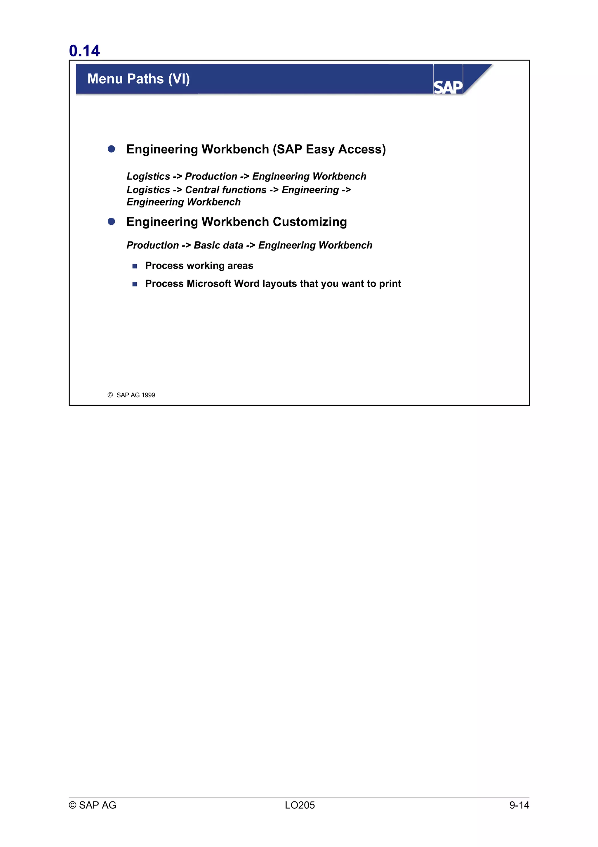 0.14 
Menu Paths (VI) 
 Engineering Workbench (SAP Easy Access) 
Logistics -> Production -> Engineering Workbench 
Logistics -> Central functions -> Engineering -> 
Engineering Workbench 
 Engineering Workbench Customizing 
Production -> Basic data -> Engineering Workbench 
 Process working areas 
 Process Microsoft Word layouts that you want to print 
ã SAP AG 1999 
© SAP AG LO205 9-14 
 