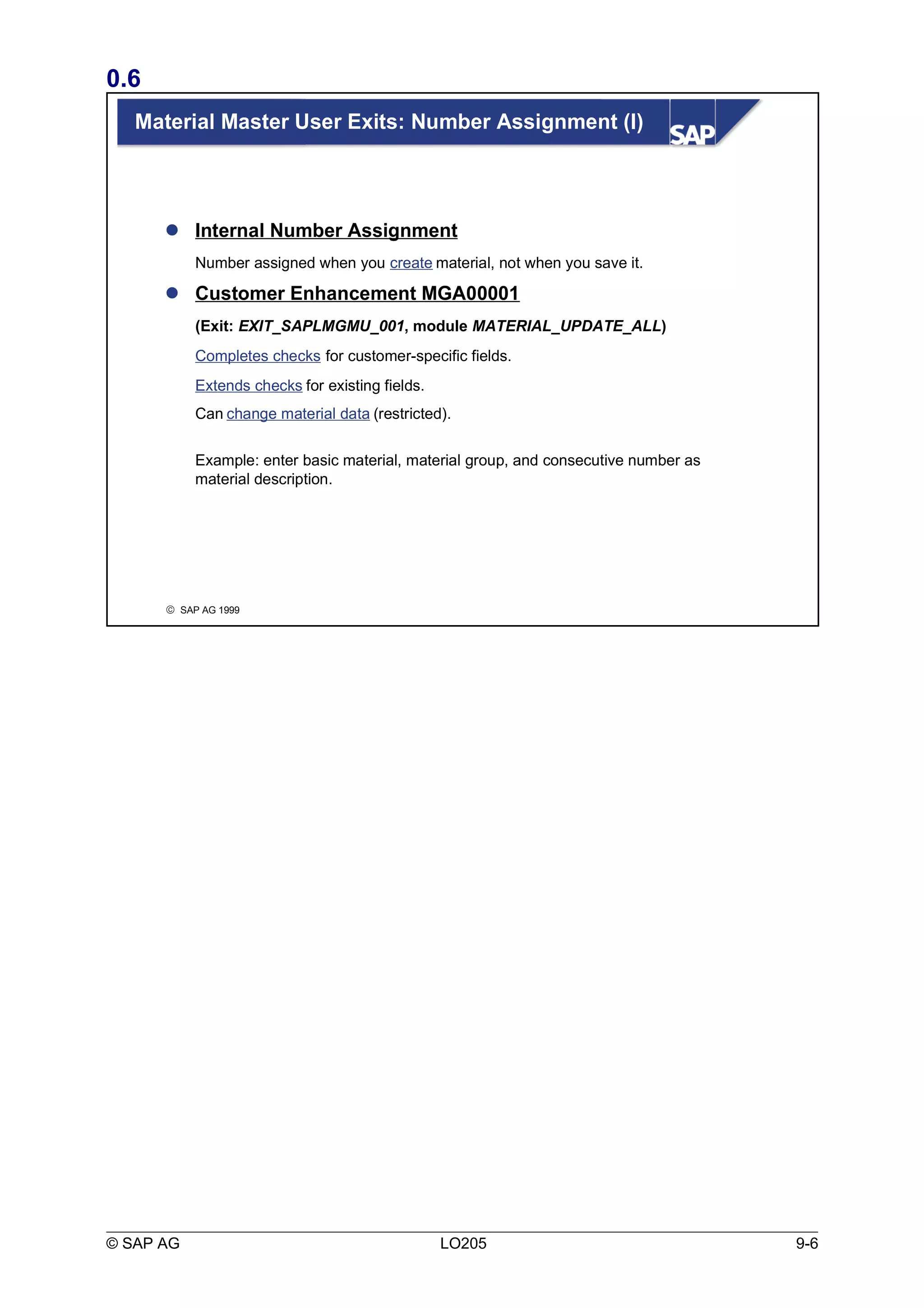 0.6 
Material Master User Exits: Number Assignment (I) 
 Internal Number Assignment 
Number assigned when you create material, not when you save it. 
 Customer Enhancement MGA00001 
(Exit: EXIT_SAPLMGMU_001, module MATERIAL_UPDATE_ALL) 
Completes checks for customer-specific fields. 
Extends checks for existing fields. 
Can change material data (restricted). 
Example: enter basic material, material group, and consecutive number as 
material description. 
ã SAP AG 1999 
© SAP AG LO205 9-6 
 