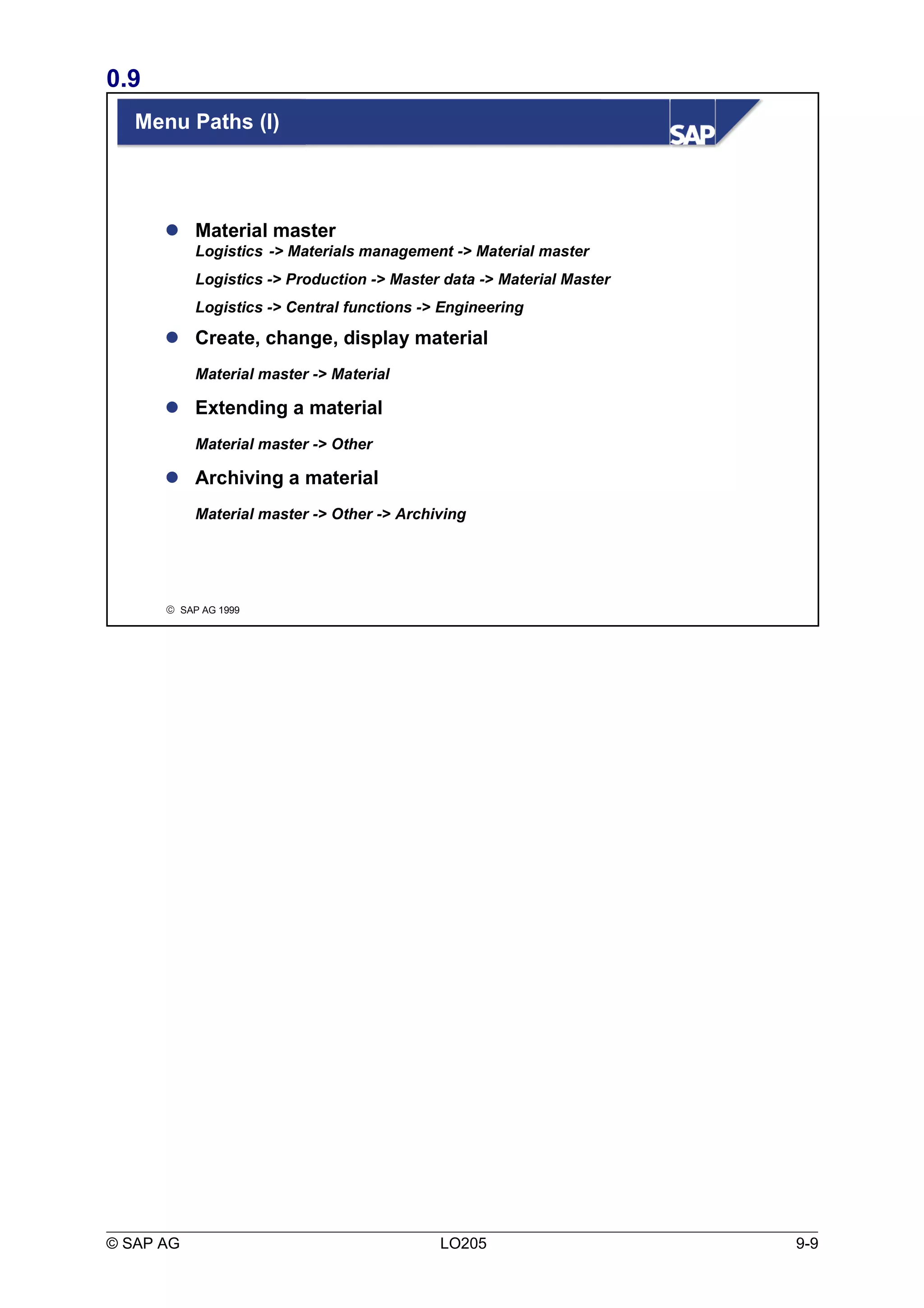 0.9 
Menu Paths (I) 
 Material master 
Logistics -> Materials management -> Material master 
Logistics -> Production -> Master data -> Material Master 
Logistics -> Central functions -> Engineering 
 Create, change, display material 
Material master -> Material 
 Extending a material 
Material master -> Other 
 Archiving a material 
Material master -> Other -> Archiving 
ã SAP AG 1999 
© SAP AG LO205 9-9 
 