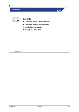 0 
Appendix 
ã SAP AG 1999 
Contents: 
 Technical Details - Material Master 
 Technical Details - Bill of material 
 Application menu paths 
 Distributed data: ALE 
© SAP AG LO205 9-1 
 